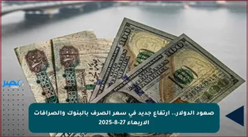 صعود الدولار.. ارتفاع جديد في سعر الصرف بالبنوك والصرافات الأربعاء 27-8-2025